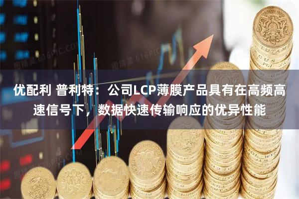 优配利 普利特：公司LCP薄膜产品具有在高频高速信号下，数据快速传输响应的优异性能