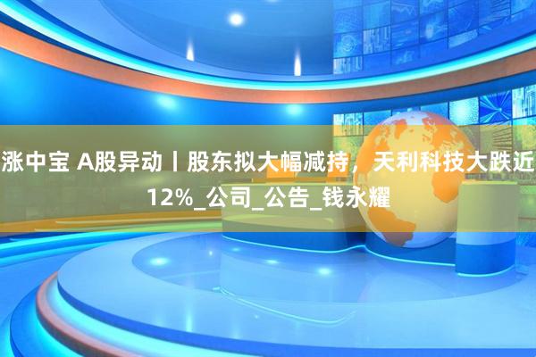 涨中宝 A股异动丨股东拟大幅减持，天利科技大跌近12%_公司_公告_钱永耀