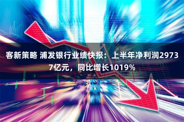 客新策略 浦发银行业绩快报：上半年净利润29737亿元，同比增长1019%