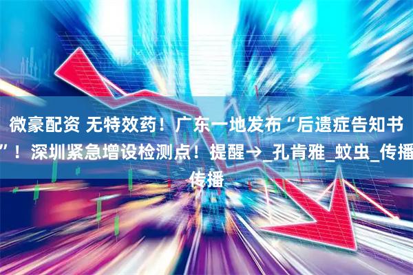 微豪配资 无特效药！广东一地发布“后遗症告知书”！深圳紧急增设检测点！提醒→_孔肯雅_蚊虫_传播