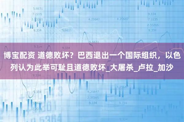 博宝配资 道德败坏?巴西退出一个国际组织,以色列认为此举可耻且道德败坏_大屠杀_卢拉_加沙