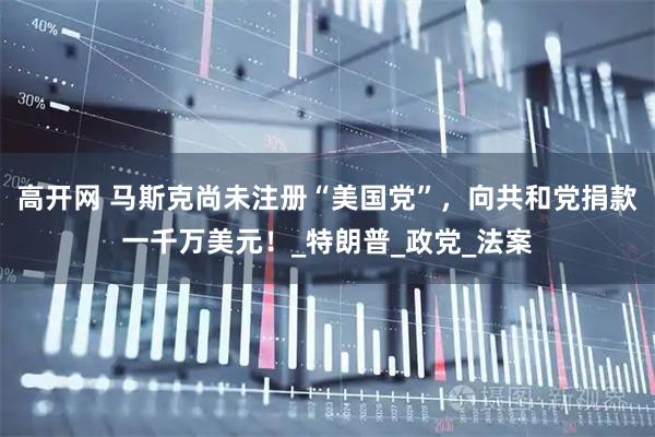 高开网 马斯克尚未注册“美国党”，向共和党捐款一千万美元！_特朗普_政党_法案