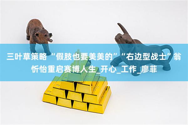 三叶草策略 “假肢也要美美的”“右边型战士”翁忻怡重启赛博人生_开心_工作_廖菲