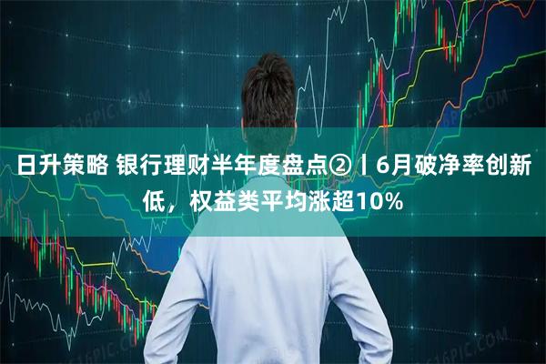 日升策略 银行理财半年度盘点②丨6月破净率创新低,权益类平均涨超10%