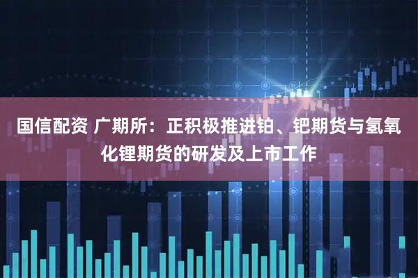 国信配资 广期所：正积极推进铂、钯期货与氢氧化锂期货的研发及上市工作